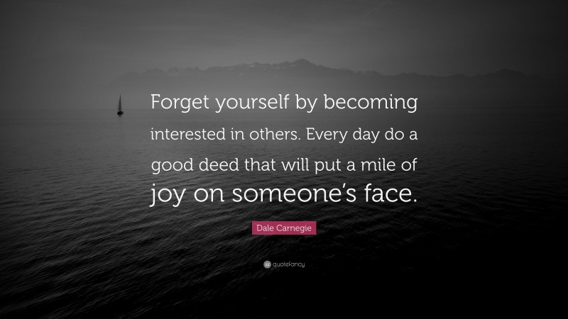 Dale Carnegie Quote: “Forget yourself by becoming interested in others. Every day do a good deed that will put a mile of joy on someone’s face.”