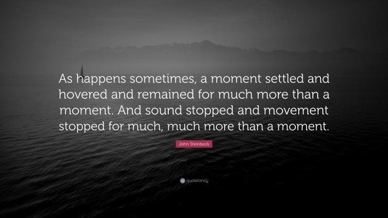 John Steinbeck Quote: “As happens sometimes, a moment settled and hovered and remained for much more than a moment. And sound stopped and movement stopped for much, much more than a moment.”