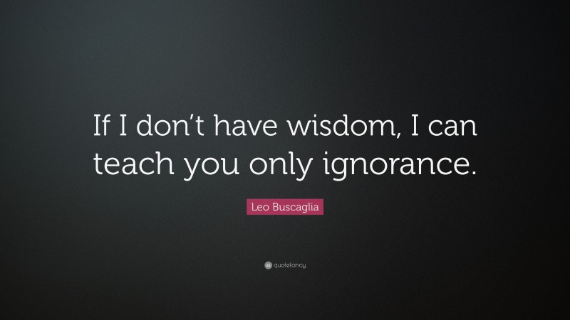 Leo Buscaglia Quote: “If I don’t have wisdom, I can teach you only ignorance.”