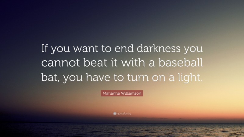 Marianne Williamson Quote: “If you want to end darkness you cannot beat it with a baseball bat, you have to turn on a light.”