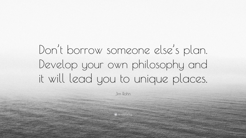 Jim Rohn Quote: “Don’t borrow someone else’s plan. Develop your own philosophy and it will lead you to unique places.”