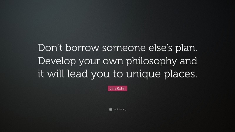 Jim Rohn Quote: “Don’t borrow someone else’s plan. Develop your own philosophy and it will lead you to unique places.”