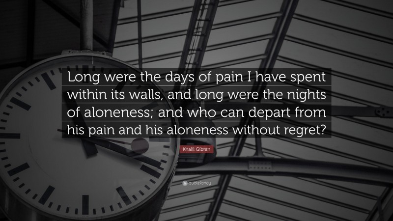 Khalil Gibran Quote: “Long were the days of pain I have spent within its walls, and long were the nights of aloneness; and who can depart from his pain and his aloneness without regret?”