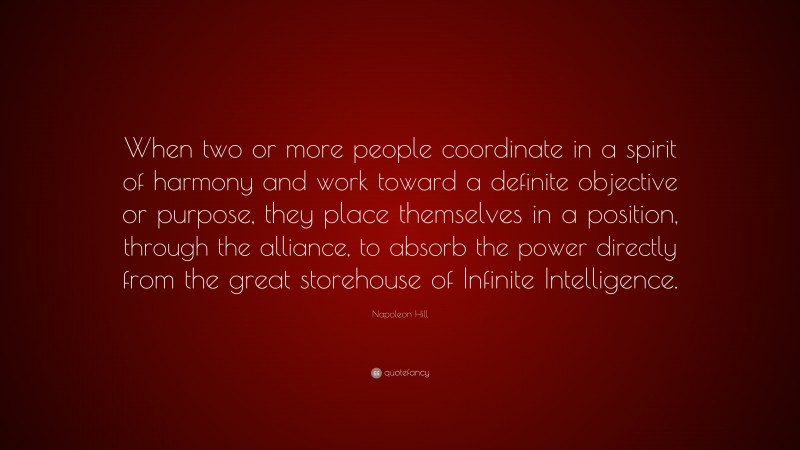 Napoleon Hill Quote: “When two or more people coordinate in a spirit of harmony and work toward a definite objective or purpose, they place themselves in a position, through the alliance, to absorb the power directly from the great storehouse of Infinite Intelligence.”