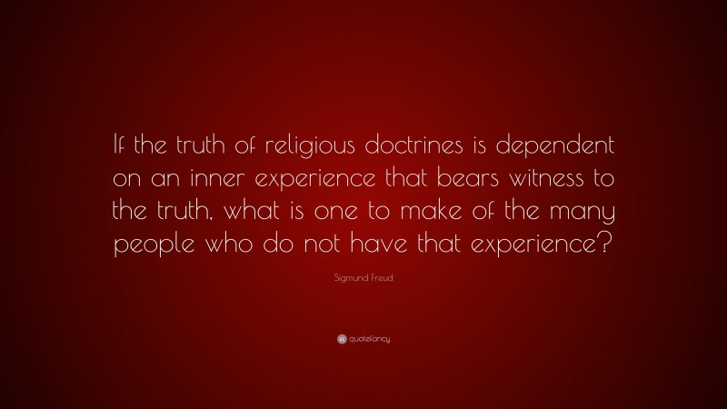 Sigmund Freud Quote: “If the truth of religious doctrines is dependent on an inner experience that bears witness to the truth, what is one to make of the many people who do not have that experience?”