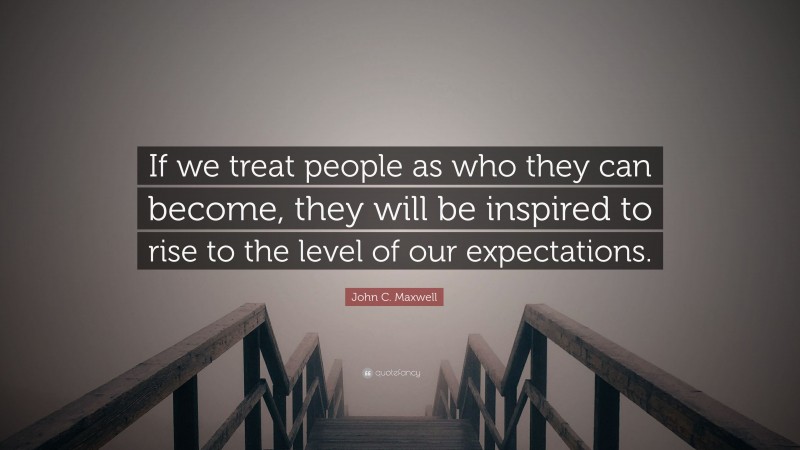 John C. Maxwell Quote: “If we treat people as who they can become, they will be inspired to rise to the level of our expectations.”