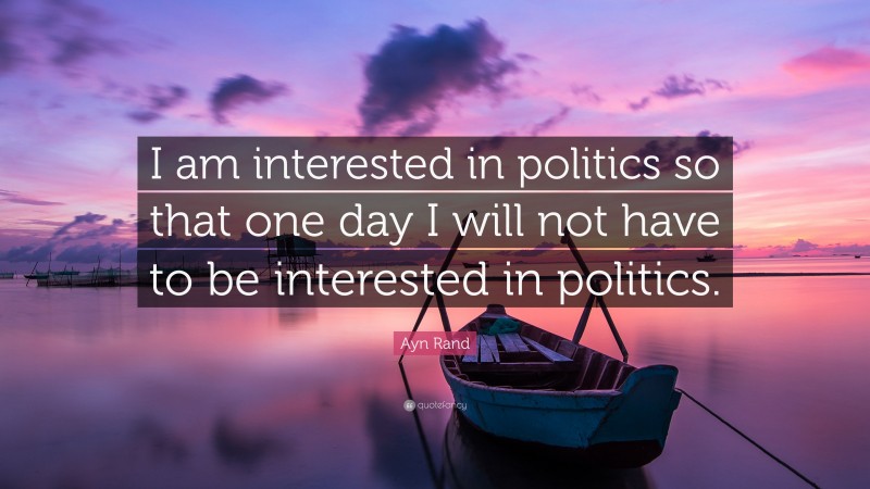 Ayn Rand Quote: “I am interested in politics so that one day I will not have to be interested in politics.”