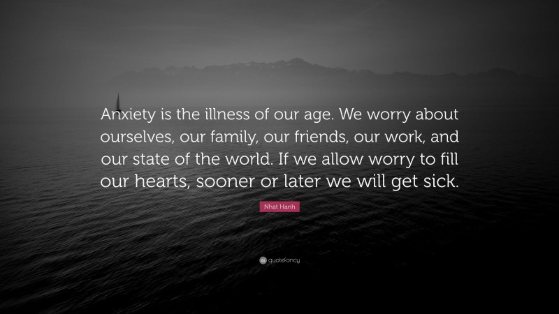 Nhat Hanh Quote: “Anxiety is the illness of our age. We worry about ourselves, our family, our friends, our work, and our state of the world. If we allow worry to fill our hearts, sooner or later we will get sick.”