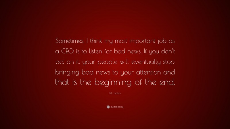 Bill Gates Quote: “Sometimes, I think my most important job as a CEO is to listen for bad news. If you don’t act on it, your people will eventually stop bringing bad news to your attention and that is the beginning of the end.”