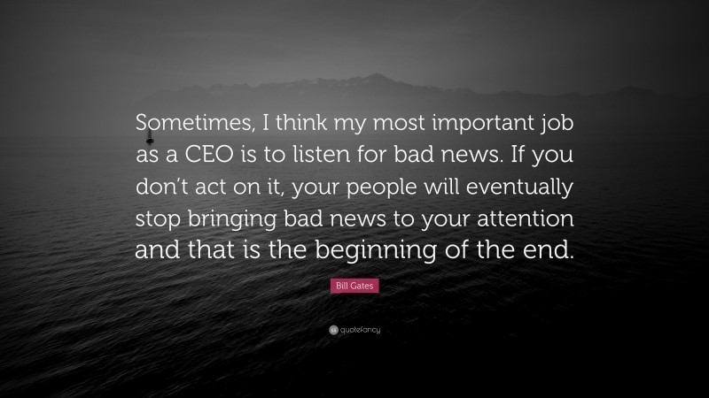 Bill Gates Quote: “Sometimes, I think my most important job as a CEO is to listen for bad news. If you don’t act on it, your people will eventually stop bringing bad news to your attention and that is the beginning of the end.”