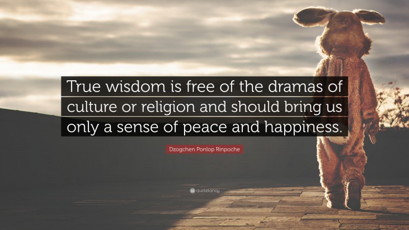 Dzogchen Ponlop Rinpoche Quote: “True wisdom is free of the dramas of culture or religion and should bring us only a sense of peace and happiness.”