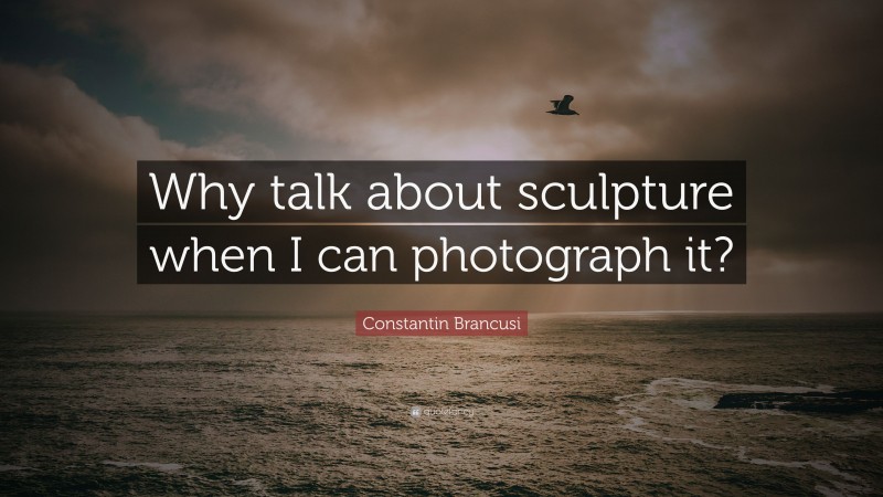 Constantin Brancusi Quote: “Why talk about sculpture when I can photograph it?”