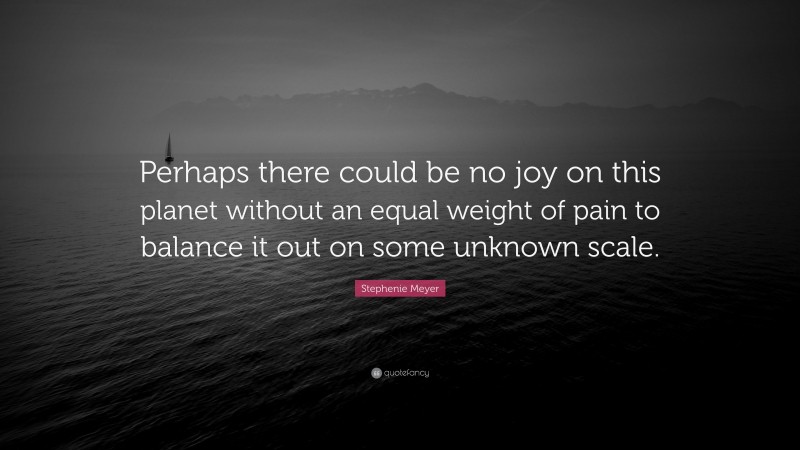 Stephenie Meyer Quote: “Perhaps there could be no joy on this planet without an equal weight of pain to balance it out on some unknown scale.”