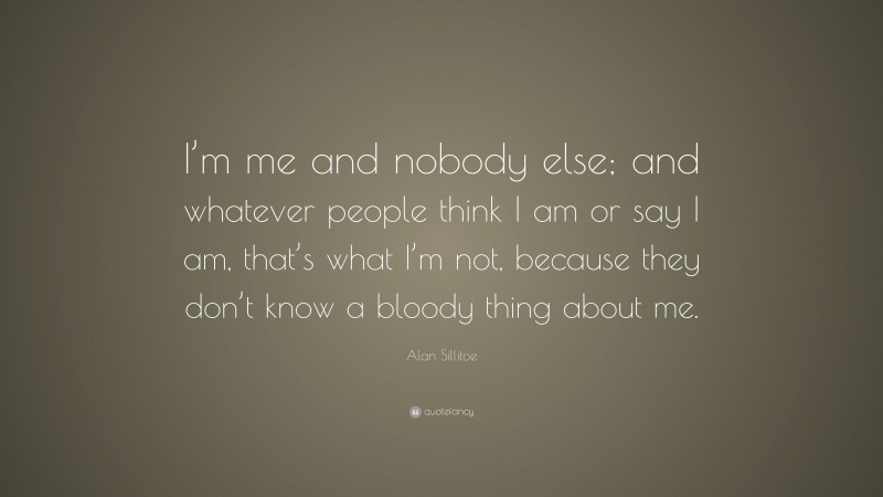 Alan Sillitoe Quote: “I’m me and nobody else; and whatever people think I am or say I am, that’s what I’m not, because they don’t know a bloody thing about me.”