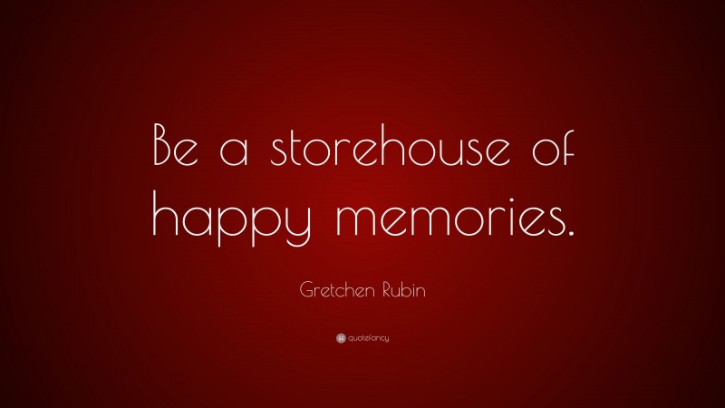 Gretchen Rubin Quote: “Be a storehouse of happy memories.”