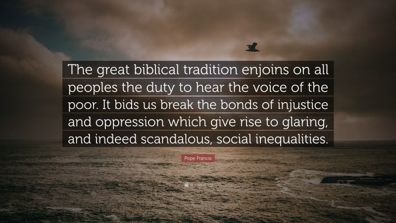 Pope Francis Quote: “The great biblical tradition enjoins on all peoples the duty to hear the voice of the poor. It bids us break the bonds of injustice and oppression which give rise to glaring, and indeed scandalous, social inequalities.”