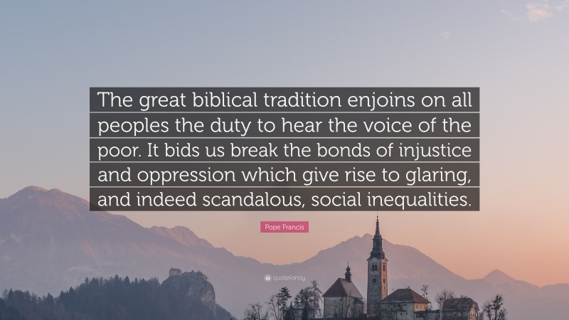 Pope Francis Quote: “The great biblical tradition enjoins on all peoples the duty to hear the voice of the poor. It bids us break the bonds of injustice and oppression which give rise to glaring, and indeed scandalous, social inequalities.”