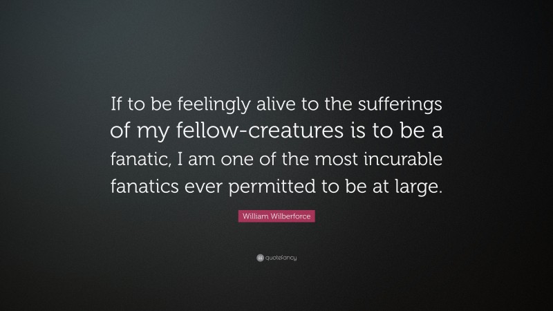 William Wilberforce Quote: “If to be feelingly alive to the sufferings of my fellow-creatures is to be a fanatic, I am one of the most incurable fanatics ever permitted to be at large.”