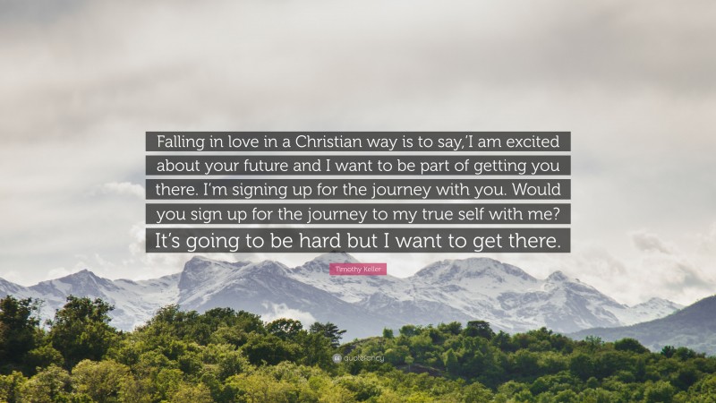 Timothy Keller Quote: “Falling in love in a Christian way is to say,’I am excited about your future and I want to be part of getting you there. I’m signing up for the journey with you. Would you sign up for the journey to my true self with me? It’s going to be hard but I want to get there.”