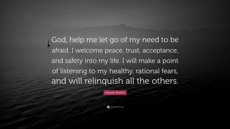 Melody Beattie Quote: “God, help me let go of my need to be afraid. I welcome peace, trust, acceptance, and safety into my life. I will make a point of listening to my healthy, rational fears, and will relinquish all the others.”