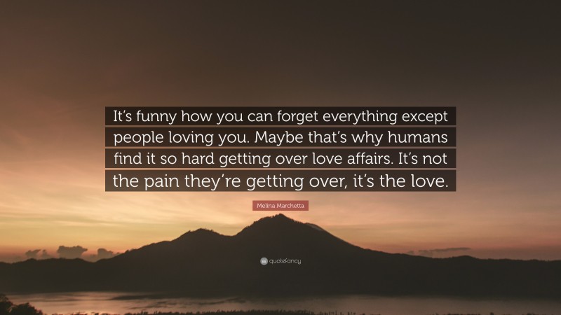 Melina Marchetta Quote: “It’s funny how you can forget everything except people loving you. Maybe that’s why humans find it so hard getting over love affairs. It’s not the pain they’re getting over, it’s the love.”