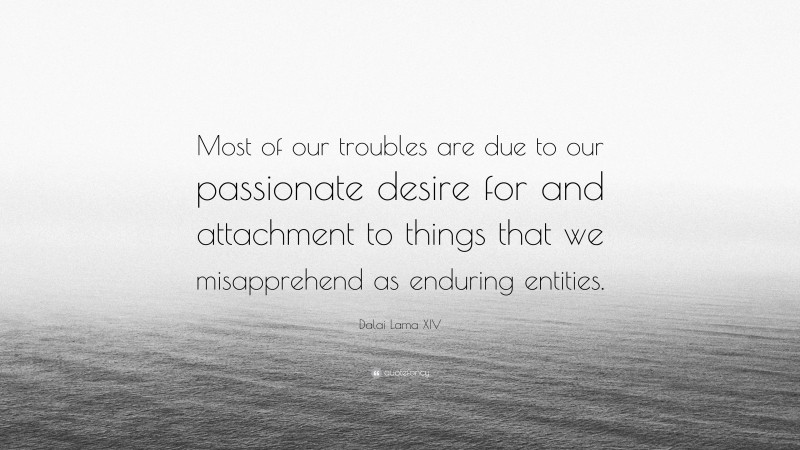 Dalai Lama XIV Quote: “Most of our troubles are due to our passionate desire for and attachment to things that we misapprehend as enduring entities.”