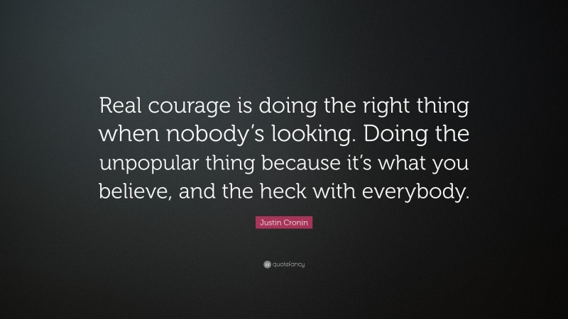 Justin Cronin Quote: “Real courage is doing the right thing when nobody’s looking. Doing the unpopular thing because it’s what you believe, and the heck with everybody.”