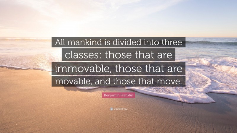 Benjamin Franklin Quote: “All mankind is divided into three classes: those that are immovable, those that are movable, and those that move.”