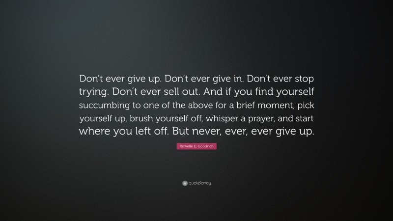 Richelle E. Goodrich Quote: “Don’t ever give up. Don’t ever give in. Don’t ever stop trying. Don’t ever sell out. And if you find yourself succumbing to one of the above for a brief moment, pick yourself up, brush yourself off, whisper a prayer, and start where you left off. But never, ever, ever give up.”