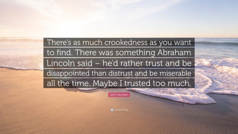 John Wooden Quote: “There’s as much crookedness as you want to find. There was something Abraham Lincoln said – he’d rather trust and be disappointed than distrust and be miserable all the time. Maybe I trusted too much.”