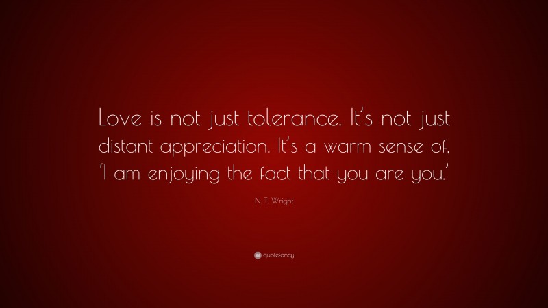 N. T. Wright Quote: “Love is not just tolerance. It’s not just distant appreciation. It’s a warm sense of, ‘I am enjoying the fact that you are you.’”