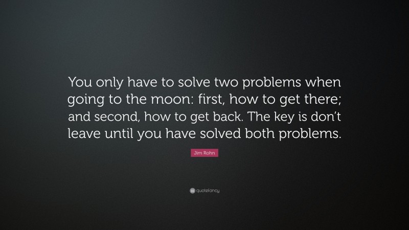 Jim Rohn Quote: “You only have to solve two problems when going to the moon: first, how to get there; and second, how to get back. The key is don’t leave until you have solved both problems.”