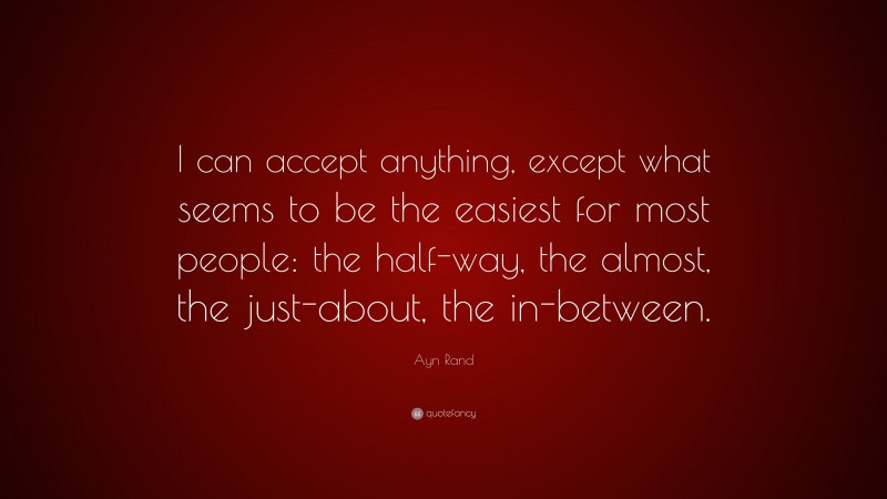 Ayn Rand Quote: “I can accept anything, except what seems to be the easiest for most people: the half-way, the almost, the just-about, the in-between.”