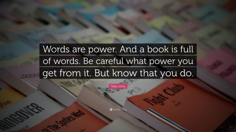 Yoko Ono Quote: “Words are power. And a book is full of words. Be careful what power you get from it. But know that you do.”