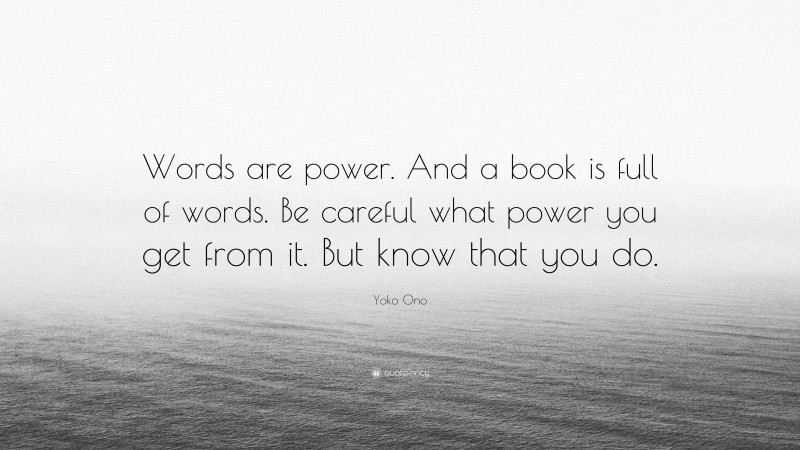 Yoko Ono Quote: “Words are power. And a book is full of words. Be careful what power you get from it. But know that you do.”
