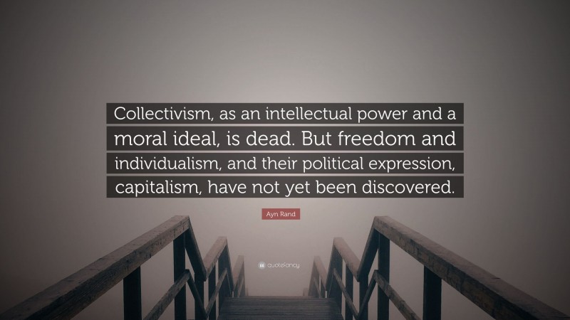 Ayn Rand Quote: “Collectivism, as an intellectual power and a moral ideal, is dead. But freedom and individualism, and their political expression, capitalism, have not yet been discovered.”