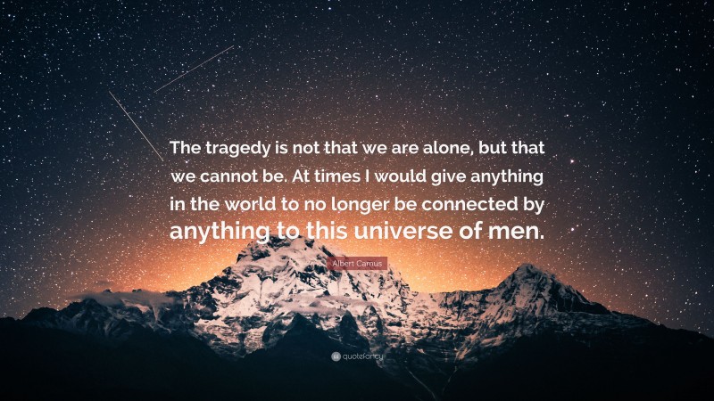 Albert Camus Quote: “The tragedy is not that we are alone, but that we cannot be. At times I would give anything in the world to no longer be connected by anything to this universe of men.”