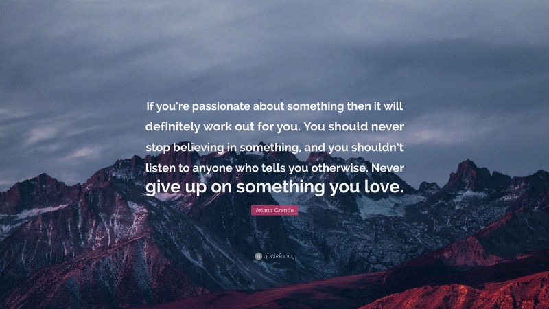 Ariana Grande Quote: “If you’re passionate about something then it will definitely work out for you. You should never stop believing in something, and you shouldn’t listen to anyone who tells you otherwise. Never give up on something you love.”