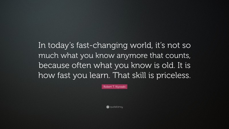 Robert T. Kiyosaki Quote: “In today’s fast-changing world, it’s not so much what you know anymore that counts, because often what you know is old. It is how fast you learn. That skill is priceless.”