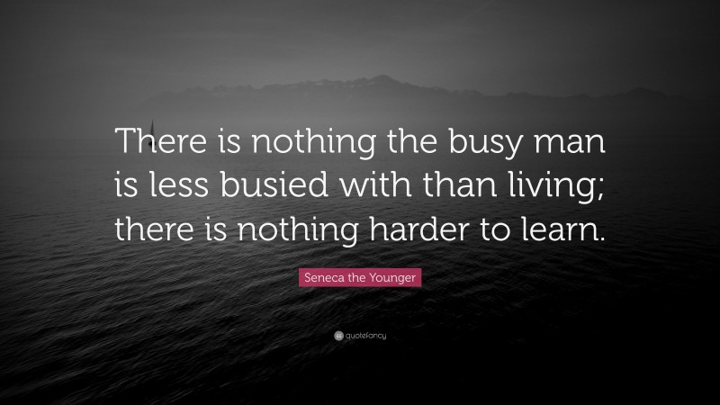 Seneca the Younger Quote: “There is nothing the busy man is less busied with than living; there is nothing harder to learn.”
