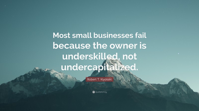 Robert T. Kiyosaki Quote: “Most small businesses fail because the owner is underskilled, not undercapitalized.”