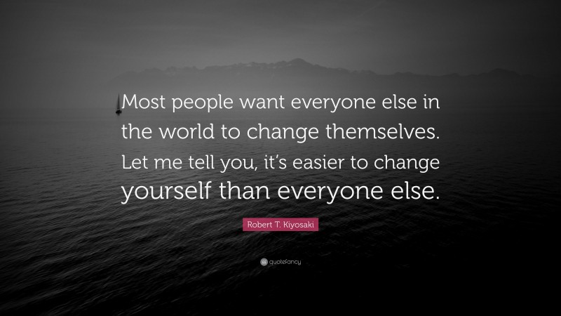 Robert T. Kiyosaki Quote: “Most people want everyone else in the world to change themselves. Let me tell you, it’s easier to change yourself than everyone else.”