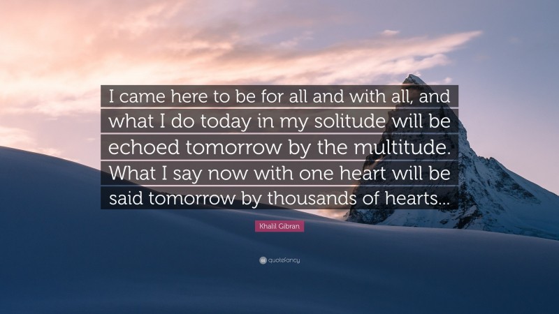 Khalil Gibran Quote: “I came here to be for all and with all, and what I do today in my solitude will be echoed tomorrow by the multitude. What I say now with one heart will be said tomorrow by thousands of hearts...”