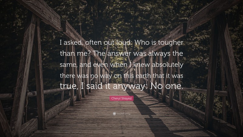 Cheryl Strayed Quote: “I asked, often out loud: Who is tougher than me? The answer was always the same, and even when I knew absolutely there was no way on this earth that it was true, I said it anyway: No one.”