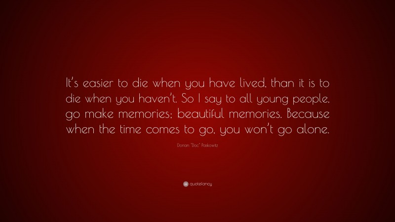 Dorian "Doc" Paskowitz Quote: “It’s easier to die when you have lived, than it is to die when you haven’t. So I say to all young people, go make memories; beautiful memories. Because when the time comes to go, you won’t go alone.”