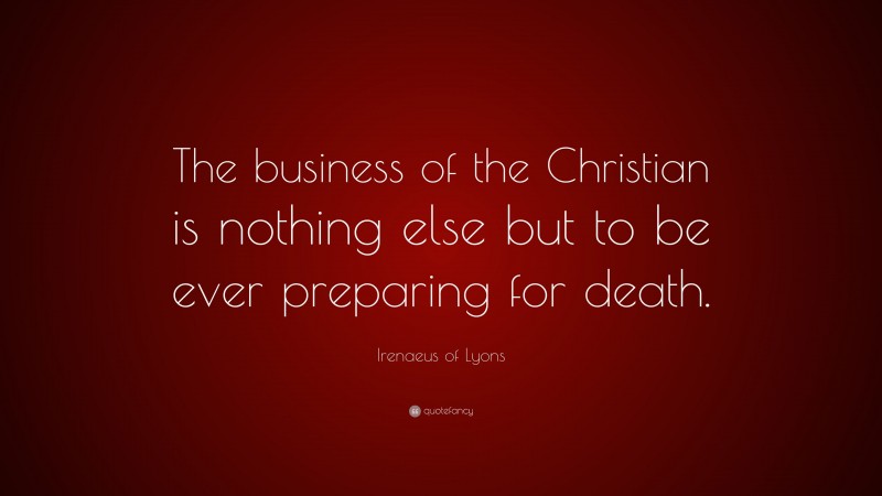 Irenaeus of Lyons Quote: “The business of the Christian is nothing else but to be ever preparing for death.”