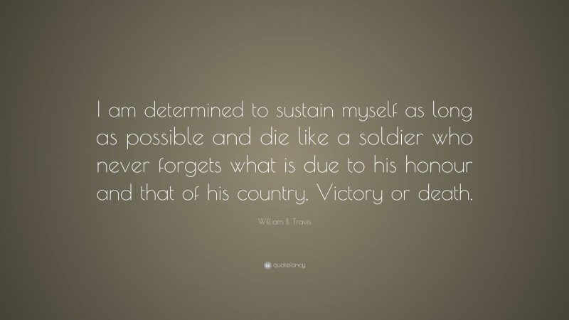 William B. Travis Quote: “I am determined to sustain myself as long as possible and die like a soldier who never forgets what is due to his honour and that of his country, Victory or death.”