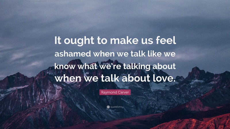 Raymond Carver Quote: “It ought to make us feel ashamed when we talk like we know what we’re talking about when we talk about love.”