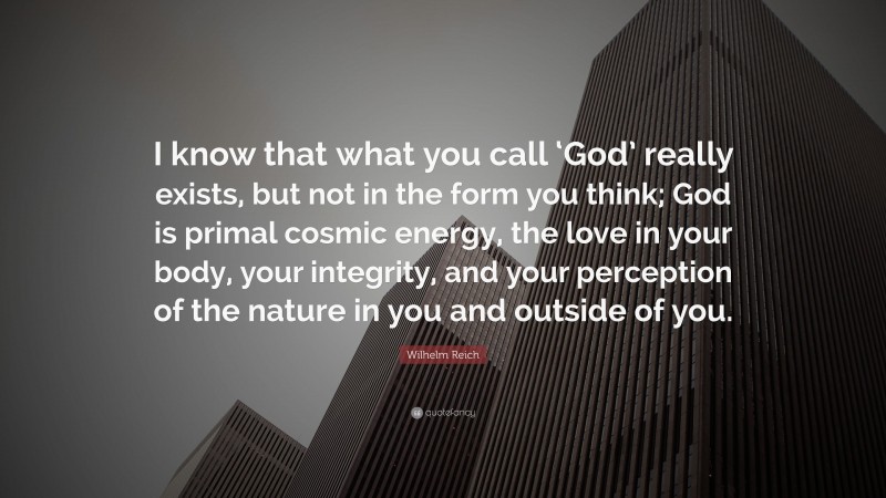 Wilhelm Reich Quote: “I know that what you call ‘God’ really exists, but not in the form you think; God is primal cosmic energy, the love in your body, your integrity, and your perception of the nature in you and outside of you.”