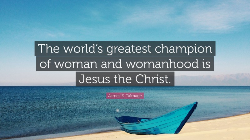 James E. Talmage Quote: “The world’s greatest champion of woman and womanhood is Jesus the Christ.”